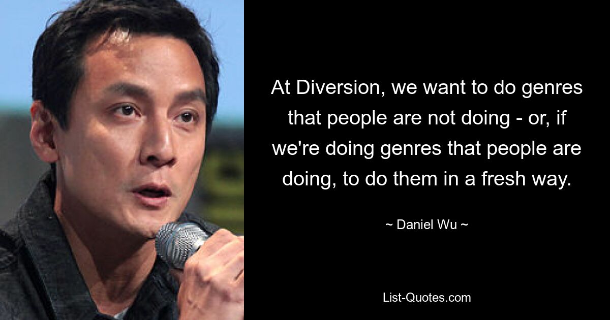 At Diversion, we want to do genres that people are not doing - or, if we're doing genres that people are doing, to do them in a fresh way. — © Daniel Wu