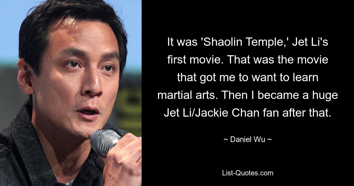 It was 'Shaolin Temple,' Jet Li's first movie. That was the movie that got me to want to learn martial arts. Then I became a huge Jet Li/Jackie Chan fan after that. — © Daniel Wu