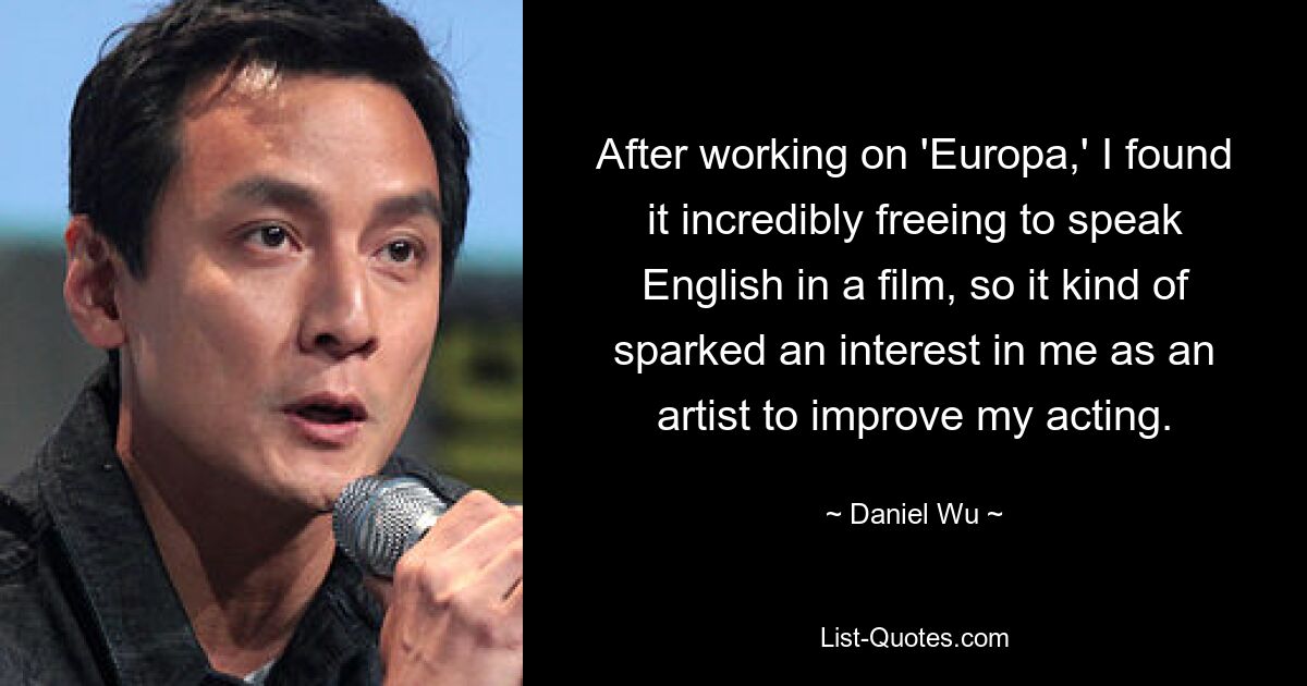 After working on 'Europa,' I found it incredibly freeing to speak English in a film, so it kind of sparked an interest in me as an artist to improve my acting. — © Daniel Wu