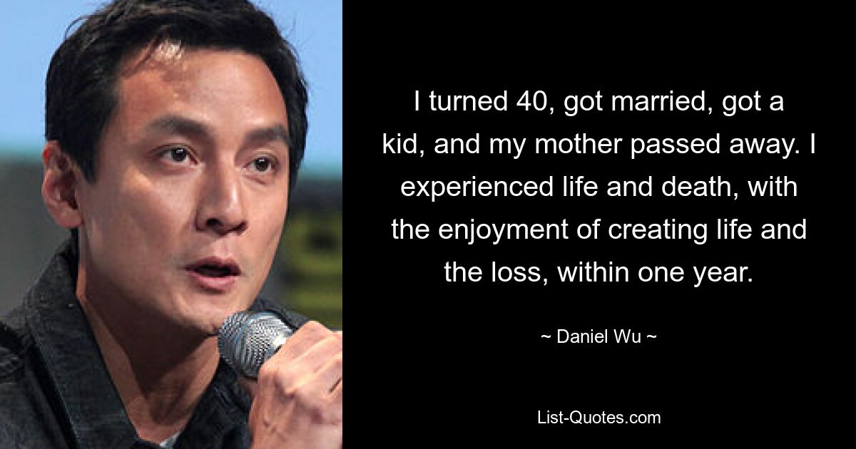 I turned 40, got married, got a kid, and my mother passed away. I experienced life and death, with the enjoyment of creating life and the loss, within one year. — © Daniel Wu