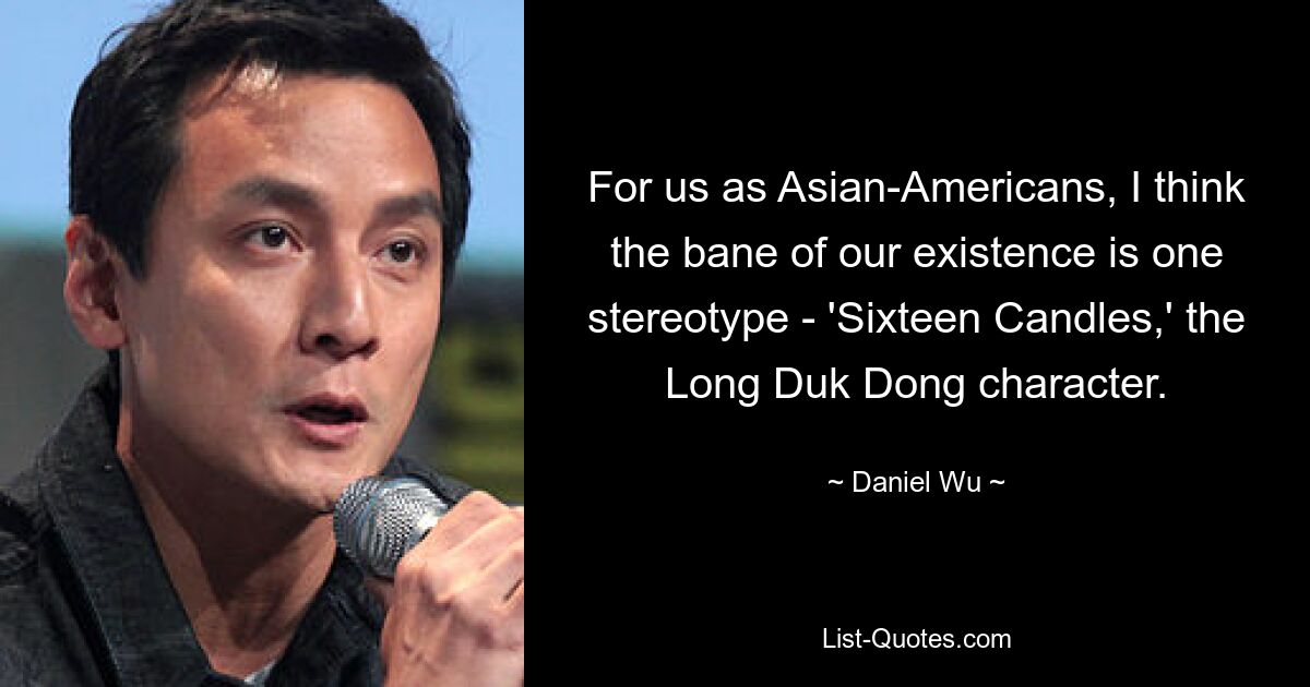 For us as Asian-Americans, I think the bane of our existence is one stereotype - 'Sixteen Candles,' the Long Duk Dong character. — © Daniel Wu