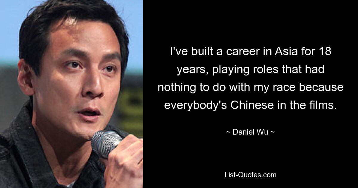 I've built a career in Asia for 18 years, playing roles that had nothing to do with my race because everybody's Chinese in the films. — © Daniel Wu