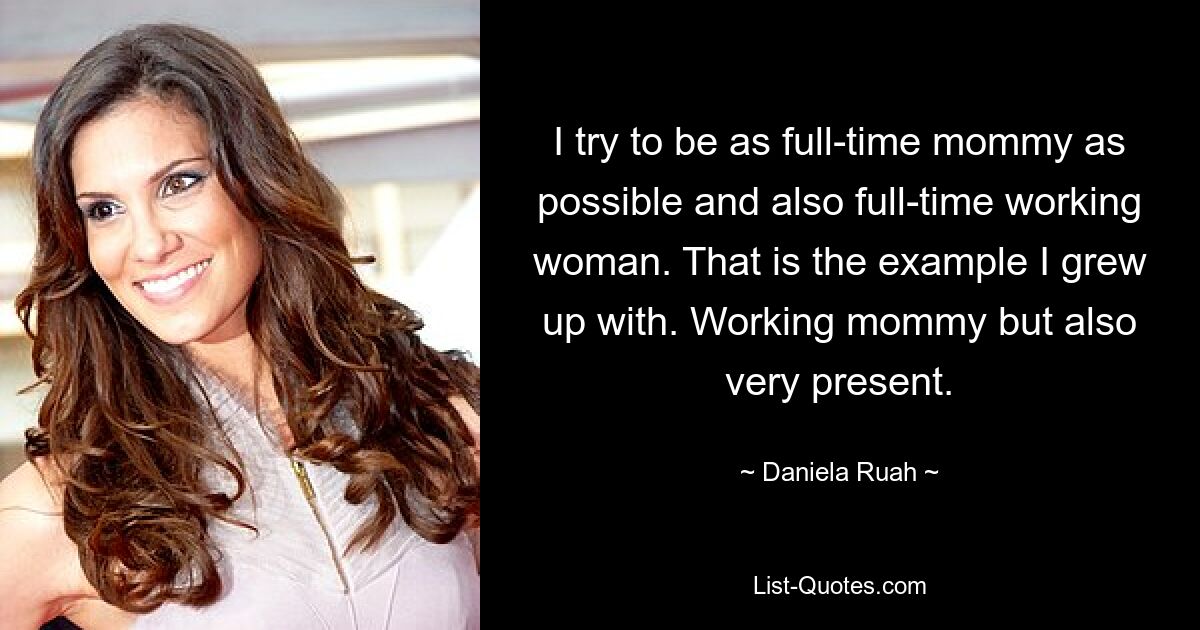 I try to be as full-time mommy as possible and also full-time working woman. That is the example I grew up with. Working mommy but also very present. — © Daniela Ruah