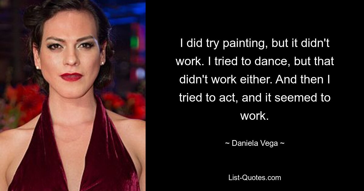 I did try painting, but it didn't work. I tried to dance, but that didn't work either. And then I tried to act, and it seemed to work. — © Daniela Vega