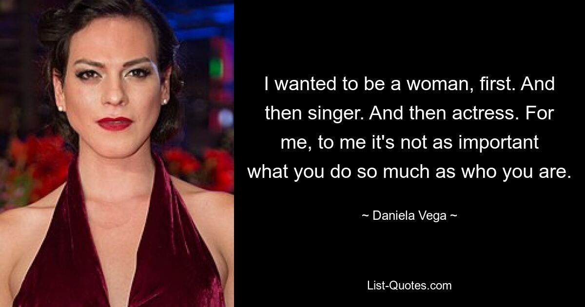 I wanted to be a woman, first. And then singer. And then actress. For me, to me it's not as important what you do so much as who you are. — © Daniela Vega