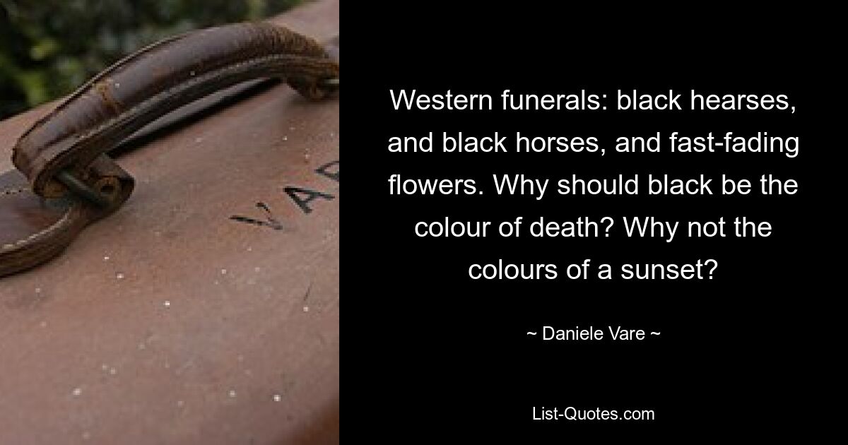 Western funerals: black hearses, and black horses, and fast-fading flowers. Why should black be the colour of death? Why not the colours of a sunset? — © Daniele Vare