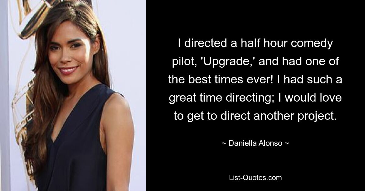 I directed a half hour comedy pilot, 'Upgrade,' and had one of the best times ever! I had such a great time directing; I would love to get to direct another project. — © Daniella Alonso