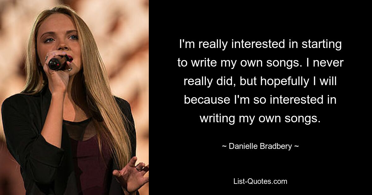 I'm really interested in starting to write my own songs. I never really did, but hopefully I will because I'm so interested in writing my own songs. — © Danielle Bradbery