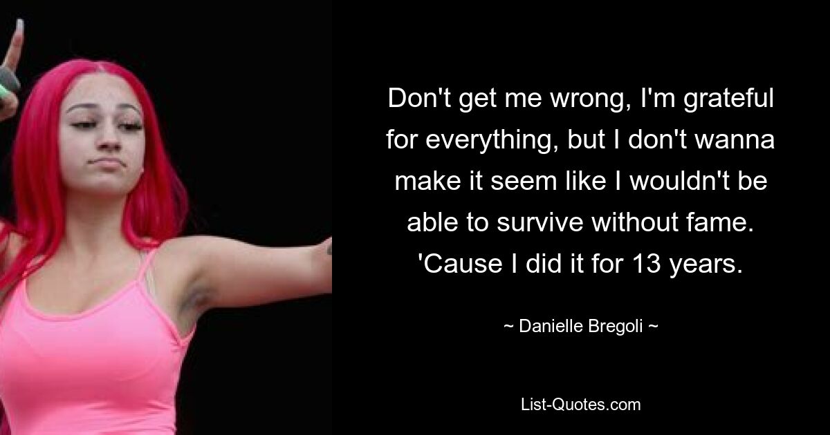 Don't get me wrong, I'm grateful for everything, but I don't wanna make it seem like I wouldn't be able to survive without fame. 'Cause I did it for 13 years. — © Danielle Bregoli