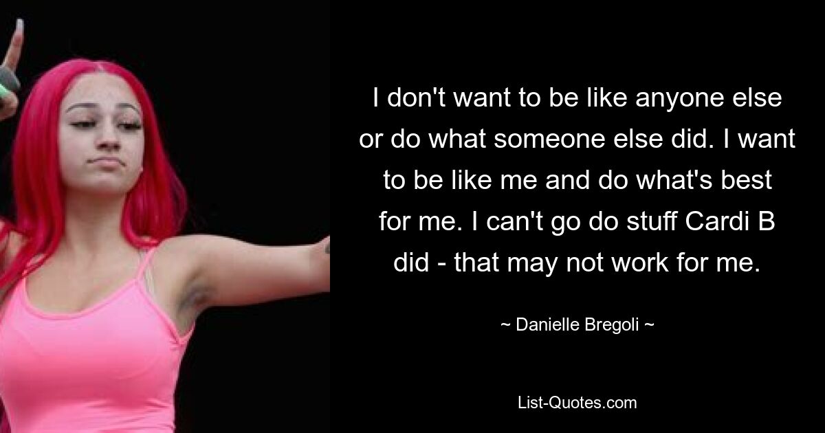 I don't want to be like anyone else or do what someone else did. I want to be like me and do what's best for me. I can't go do stuff Cardi B did - that may not work for me. — © Danielle Bregoli