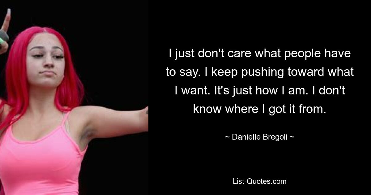 I just don't care what people have to say. I keep pushing toward what I want. It's just how I am. I don't know where I got it from. — © Danielle Bregoli