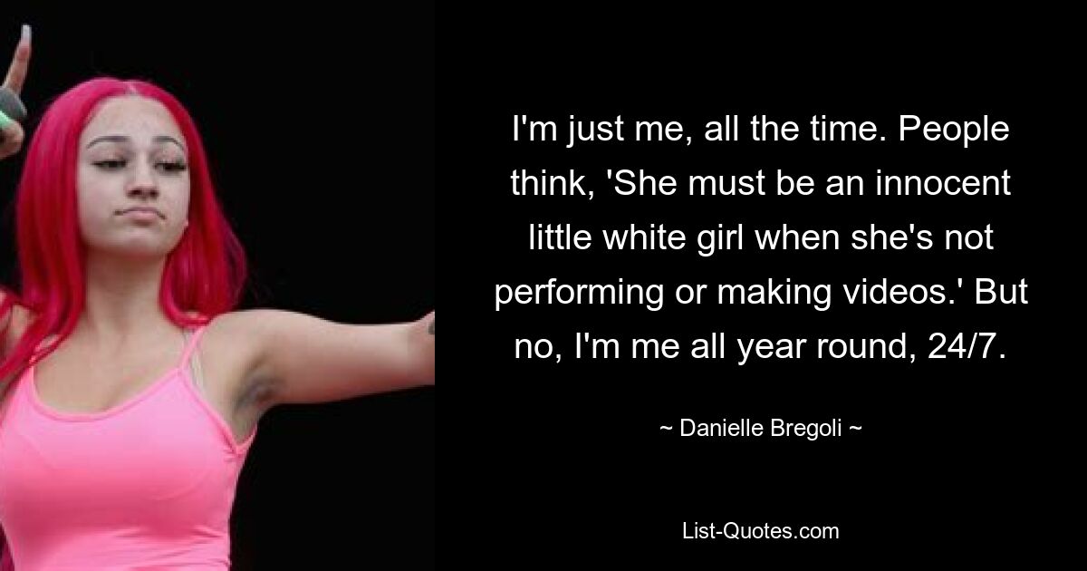 I'm just me, all the time. People think, 'She must be an innocent little white girl when she's not performing or making videos.' But no, I'm me all year round, 24/7. — © Danielle Bregoli