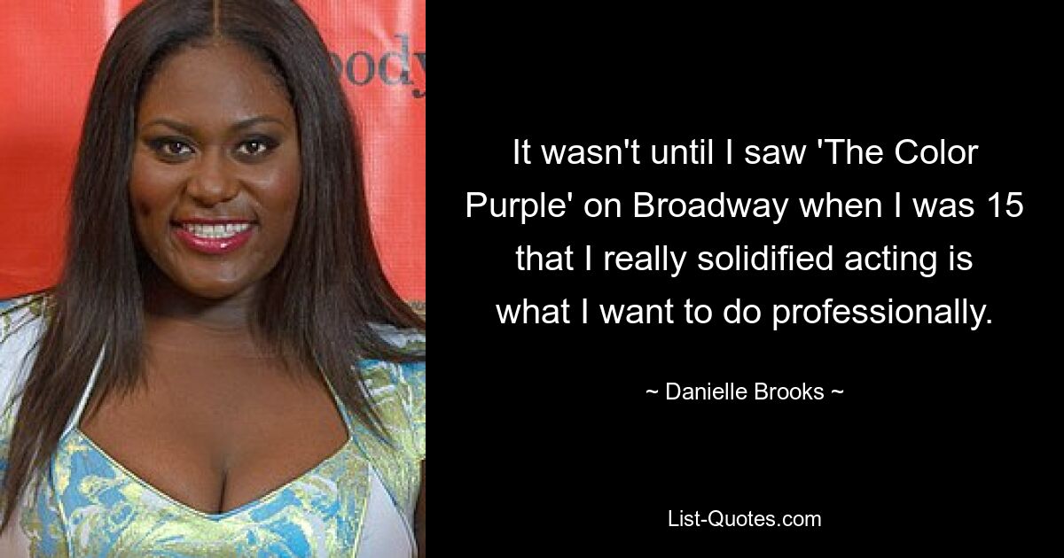 It wasn't until I saw 'The Color Purple' on Broadway when I was 15 that I really solidified acting is what I want to do professionally. — © Danielle Brooks