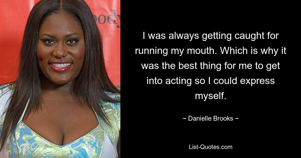 I was always getting caught for running my mouth. Which is why it was the best thing for me to get into acting so I could express myself. — © Danielle Brooks