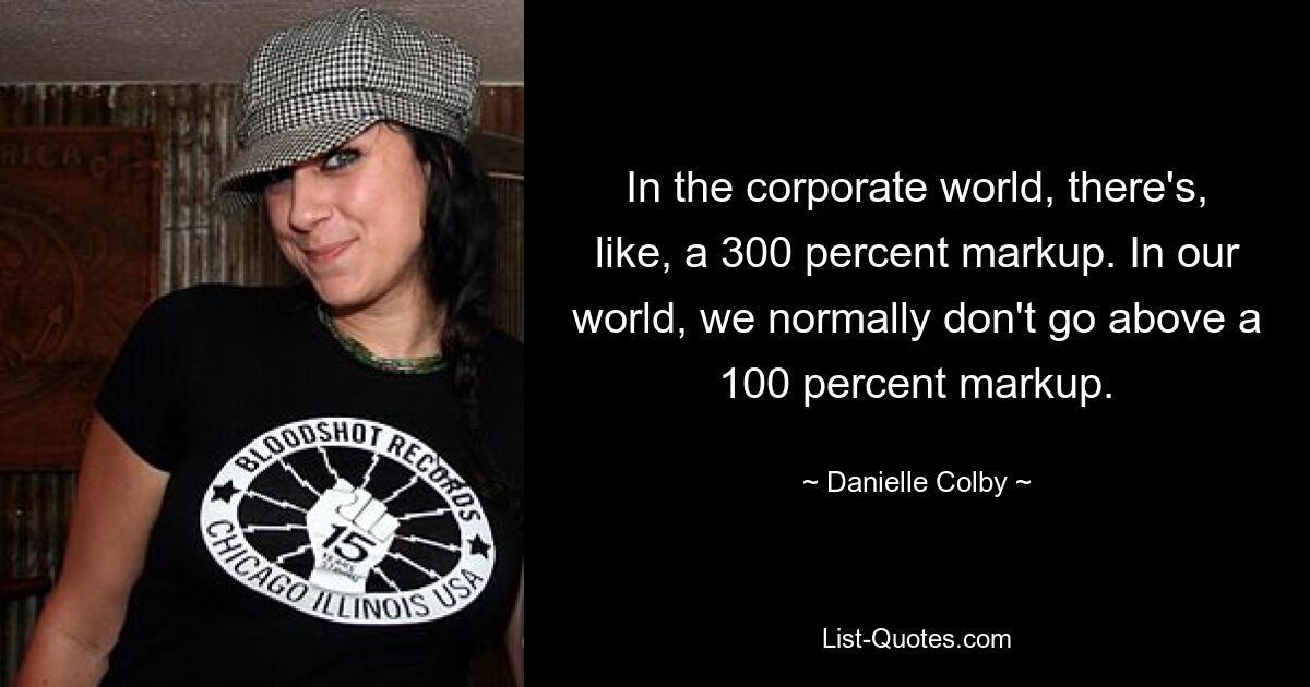 In the corporate world, there's, like, a 300 percent markup. In our world, we normally don't go above a 100 percent markup. — © Danielle Colby