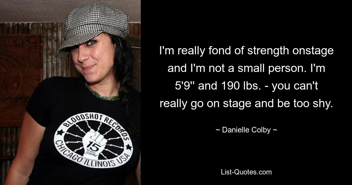 I'm really fond of strength onstage and I'm not a small person. I'm 5'9'' and 190 lbs. - you can't really go on stage and be too shy. — © Danielle Colby