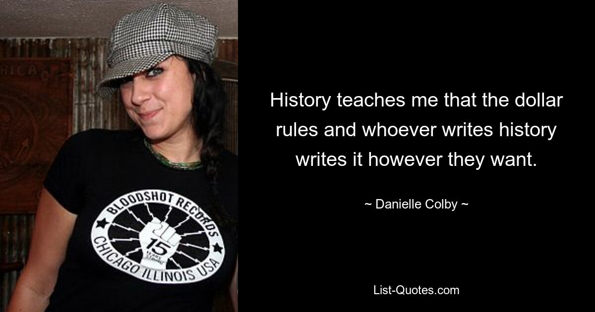 History teaches me that the dollar rules and whoever writes history writes it however they want. — © Danielle Colby