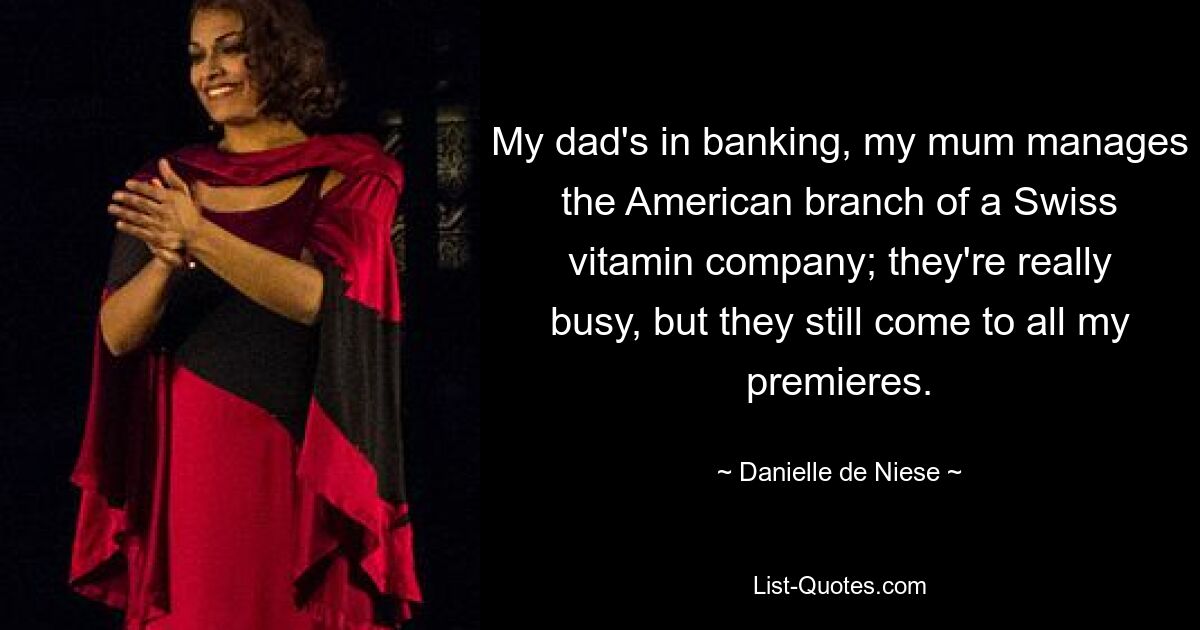 My dad's in banking, my mum manages the American branch of a Swiss vitamin company; they're really busy, but they still come to all my premieres. — © Danielle de Niese