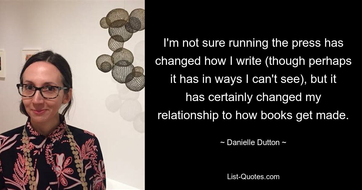 I'm not sure running the press has changed how I write (though perhaps it has in ways I can't see), but it has certainly changed my relationship to how books get made. — © Danielle Dutton