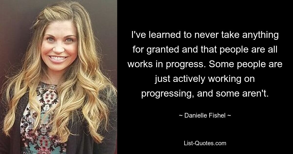 I've learned to never take anything for granted and that people are all works in progress. Some people are just actively working on progressing, and some aren't. — © Danielle Fishel