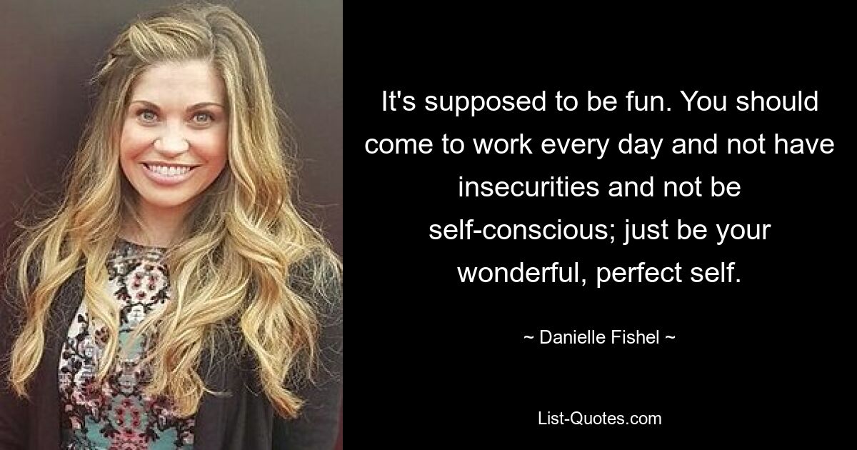 It's supposed to be fun. You should come to work every day and not have insecurities and not be self-conscious; just be your wonderful, perfect self. — © Danielle Fishel