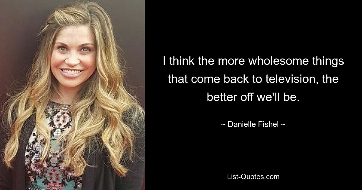 I think the more wholesome things that come back to television, the better off we'll be. — © Danielle Fishel