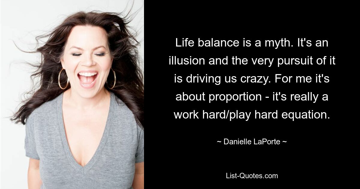 Life balance is a myth. It's an illusion and the very pursuit of it is driving us crazy. For me it's about proportion - it's really a work hard/play hard equation. — © Danielle LaPorte