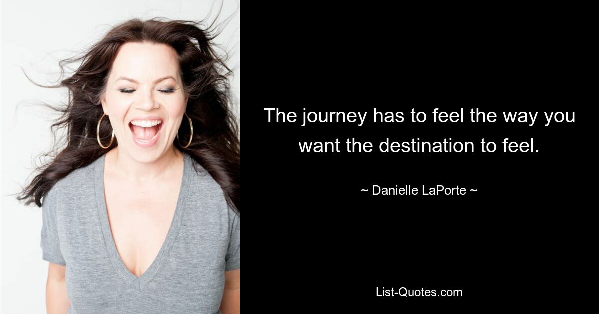 The journey has to feel the way you want the destination to feel. — © Danielle LaPorte