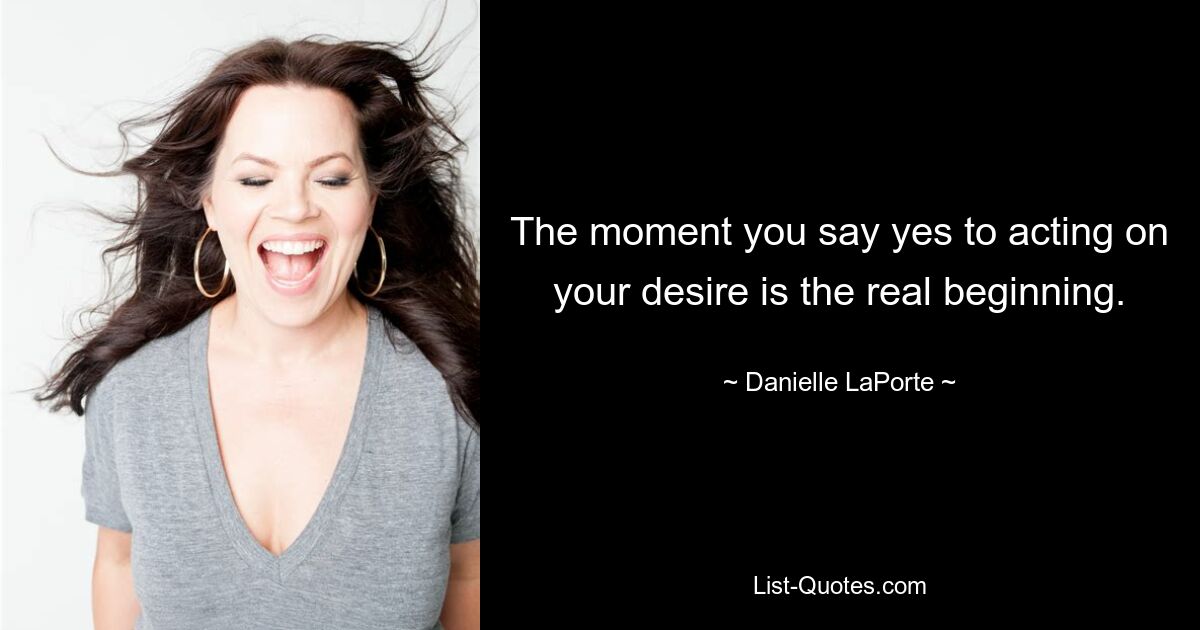 The moment you say yes to acting on your desire is the real beginning. — © Danielle LaPorte