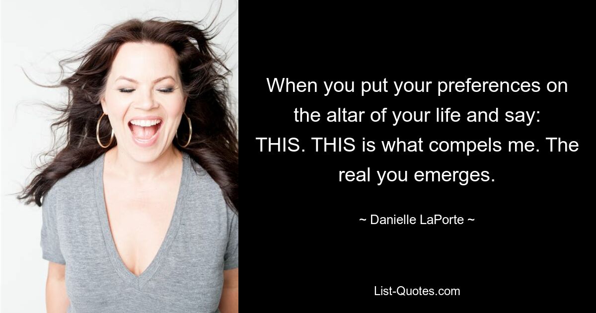 When you put your preferences on the altar of your life and say: THIS. THIS is what compels me. The real you emerges. — © Danielle LaPorte