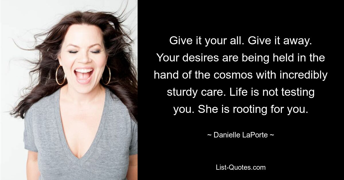 Give it your all. Give it away. Your desires are being held in the hand of the cosmos with incredibly sturdy care. Life is not testing you. She is rooting for you. — © Danielle LaPorte