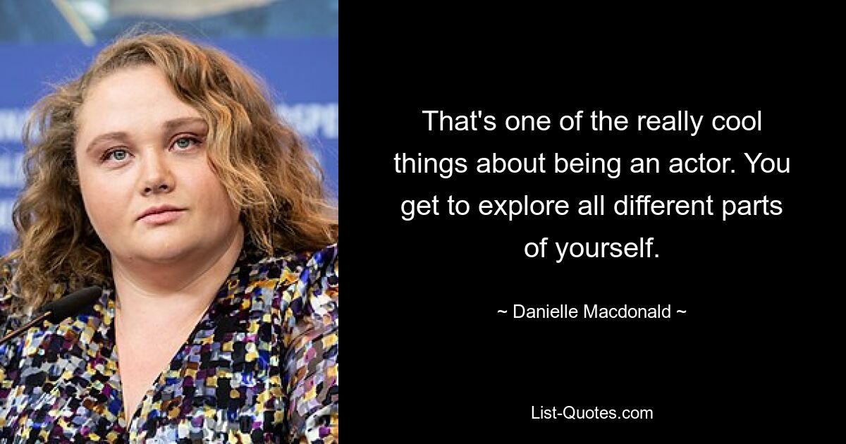 That's one of the really cool things about being an actor. You get to explore all different parts of yourself. — © Danielle Macdonald