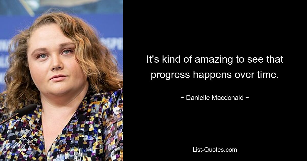 It's kind of amazing to see that progress happens over time. — © Danielle Macdonald