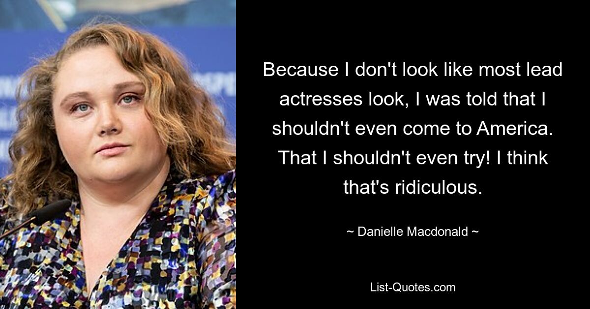 Because I don't look like most lead actresses look, I was told that I shouldn't even come to America. That I shouldn't even try! I think that's ridiculous. — © Danielle Macdonald