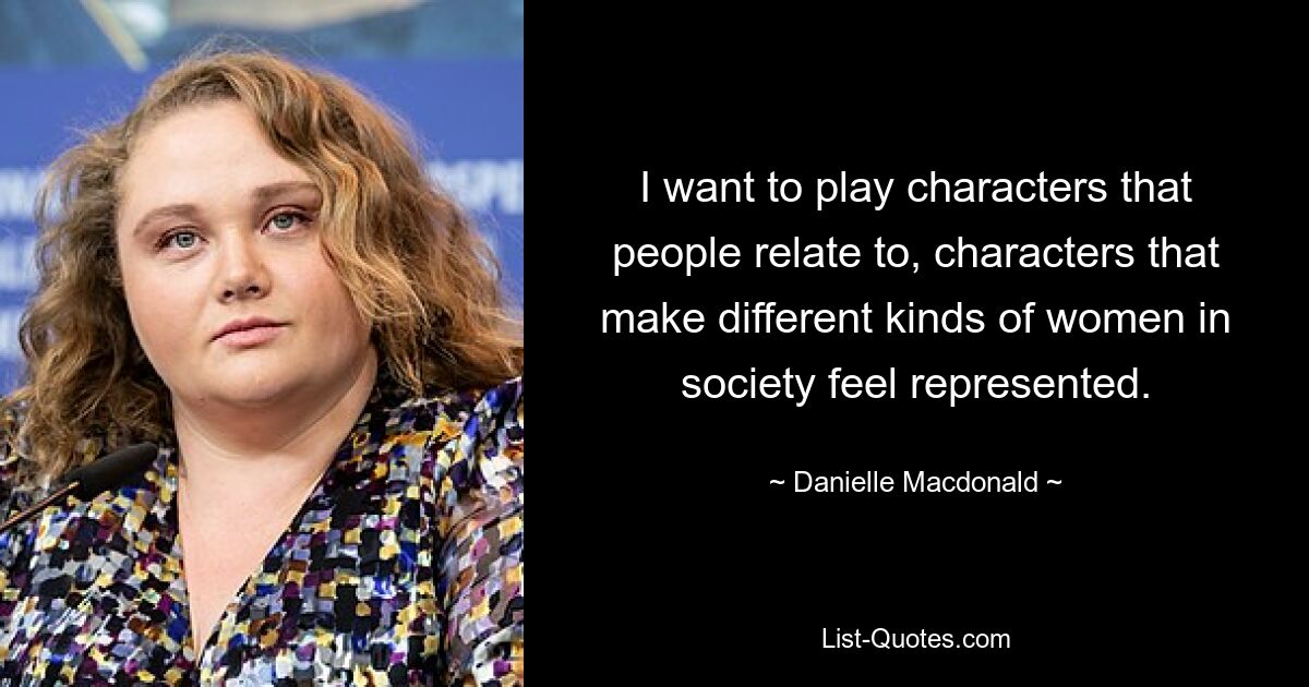 I want to play characters that people relate to, characters that make different kinds of women in society feel represented. — © Danielle Macdonald