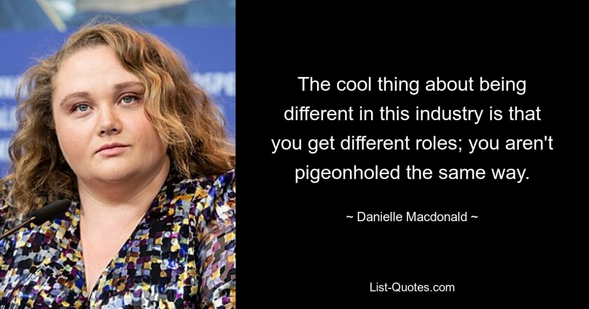 The cool thing about being different in this industry is that you get different roles; you aren't pigeonholed the same way. — © Danielle Macdonald