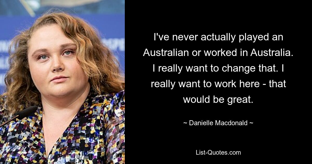 I've never actually played an Australian or worked in Australia. I really want to change that. I really want to work here - that would be great. — © Danielle Macdonald