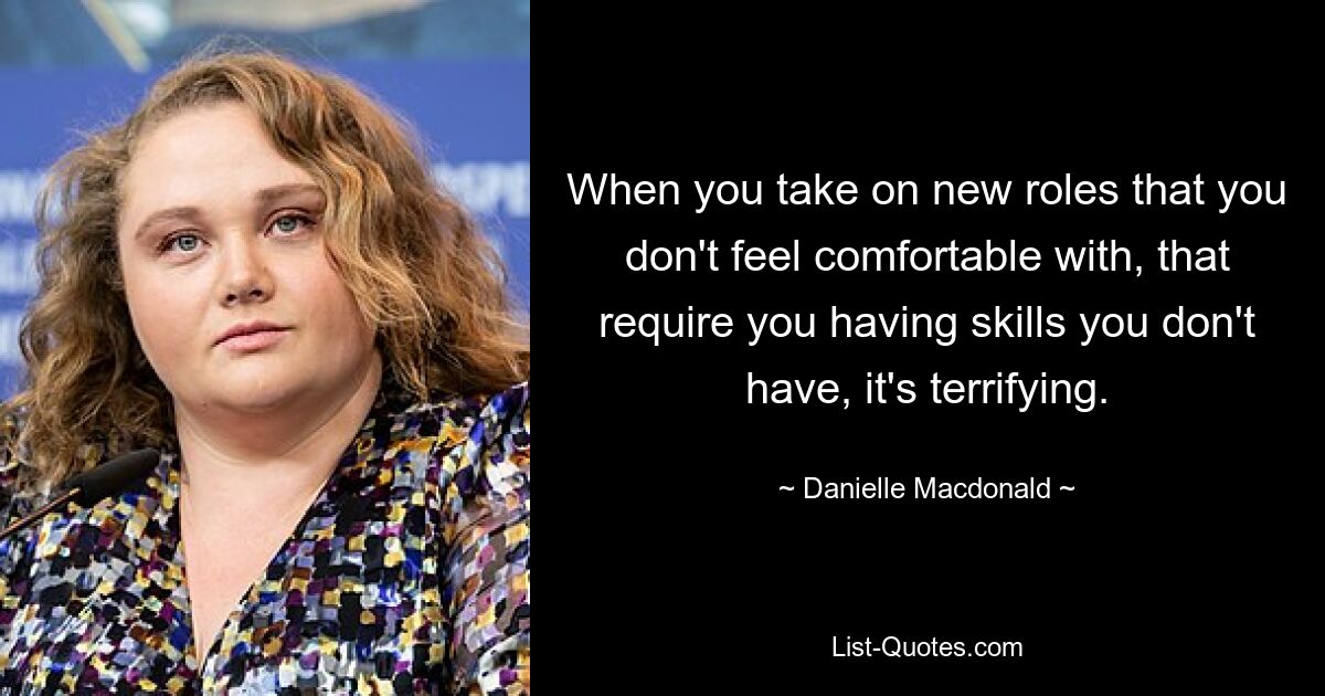 When you take on new roles that you don't feel comfortable with, that require you having skills you don't have, it's terrifying. — © Danielle Macdonald