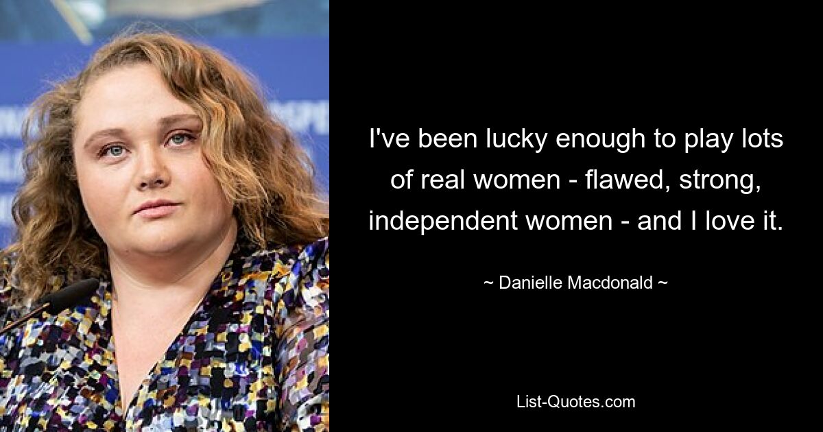 I've been lucky enough to play lots of real women - flawed, strong, independent women - and I love it. — © Danielle Macdonald