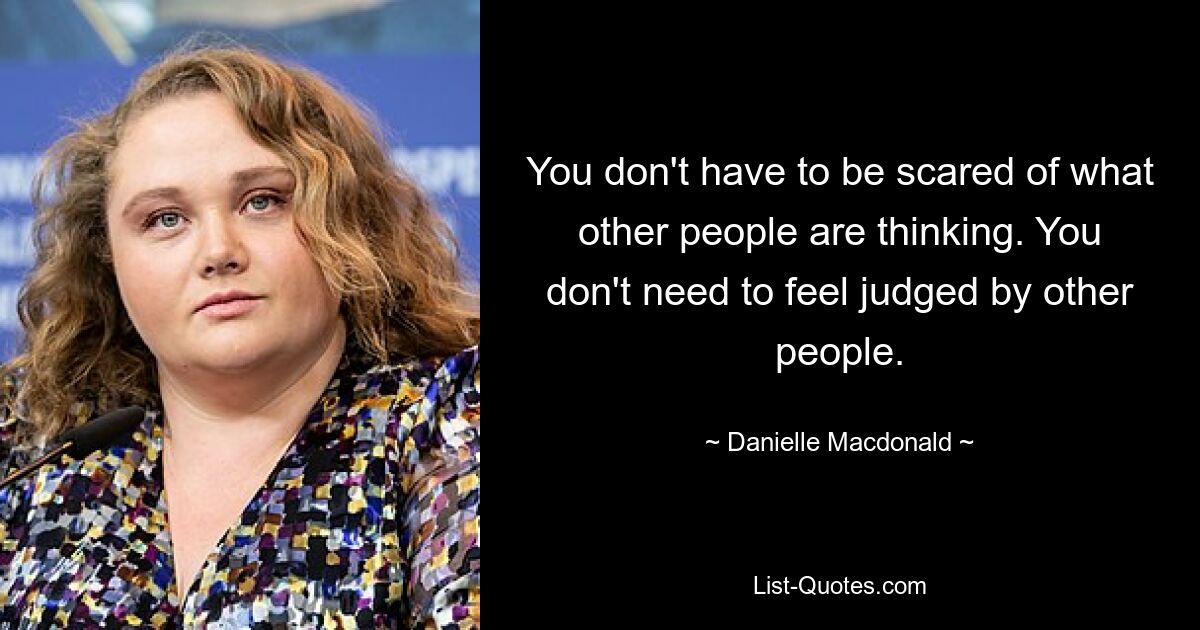 You don't have to be scared of what other people are thinking. You don't need to feel judged by other people. — © Danielle Macdonald