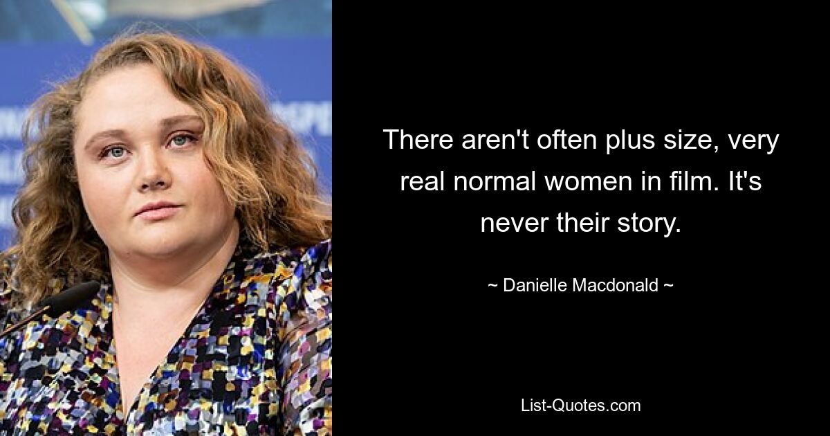 There aren't often plus size, very real normal women in film. It's never their story. — © Danielle Macdonald