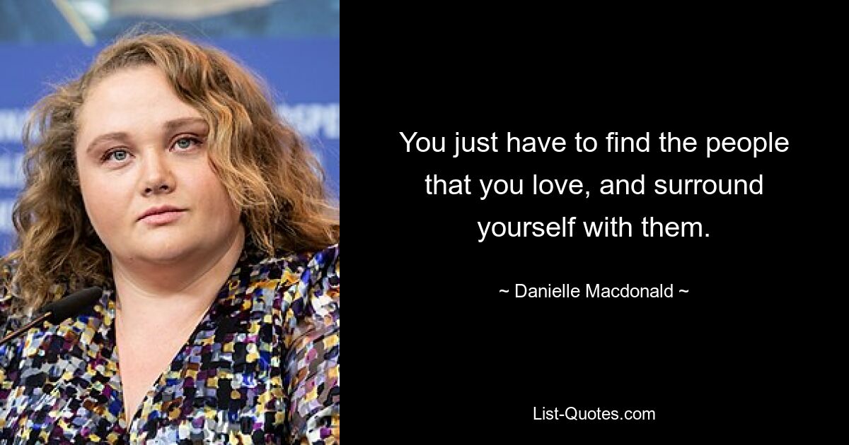 You just have to find the people that you love, and surround yourself with them. — © Danielle Macdonald