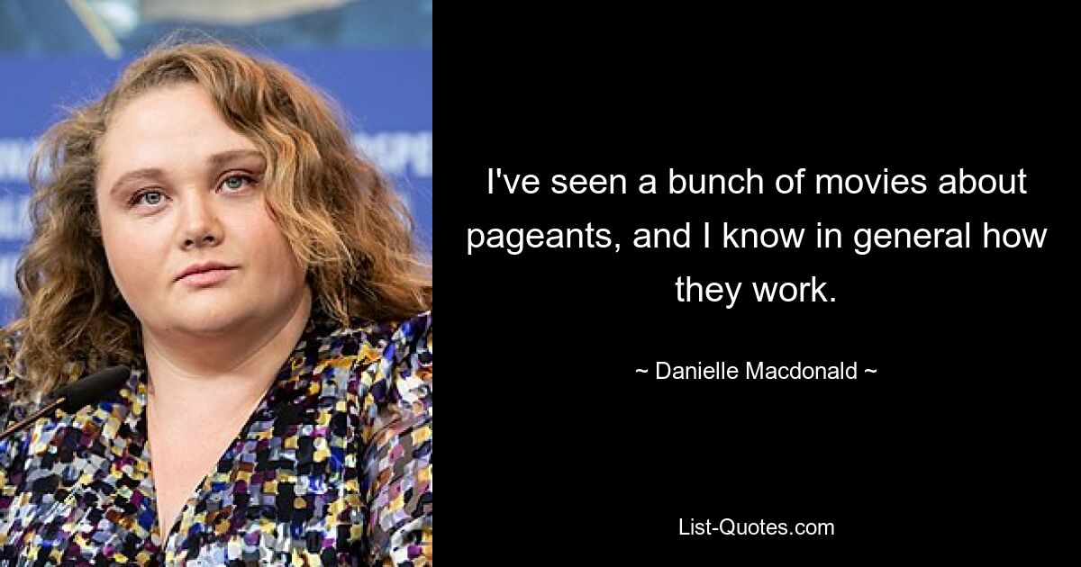 I've seen a bunch of movies about pageants, and I know in general how they work. — © Danielle Macdonald