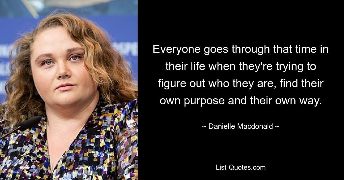 Everyone goes through that time in their life when they're trying to figure out who they are, find their own purpose and their own way. — © Danielle Macdonald