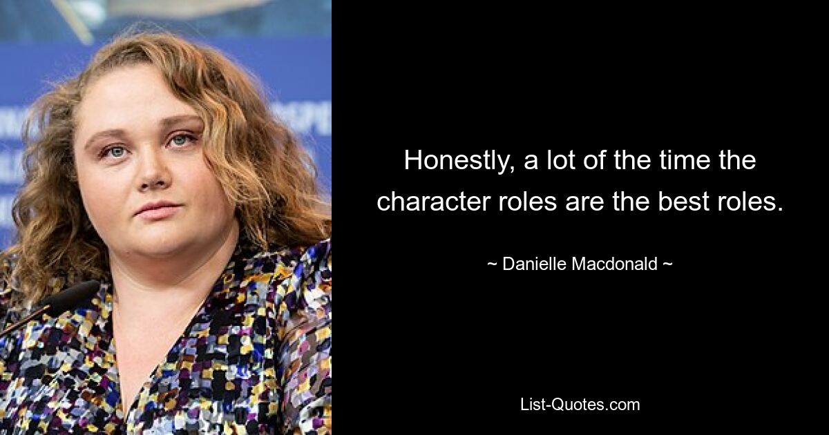 Honestly, a lot of the time the character roles are the best roles. — © Danielle Macdonald