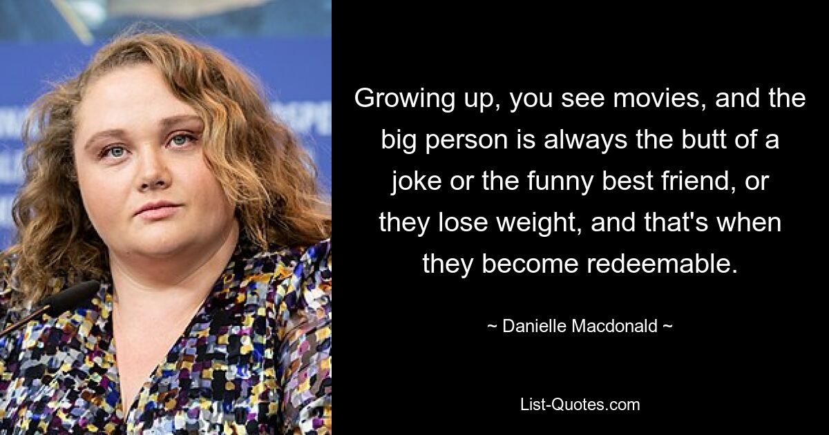 Growing up, you see movies, and the big person is always the butt of a joke or the funny best friend, or they lose weight, and that's when they become redeemable. — © Danielle Macdonald