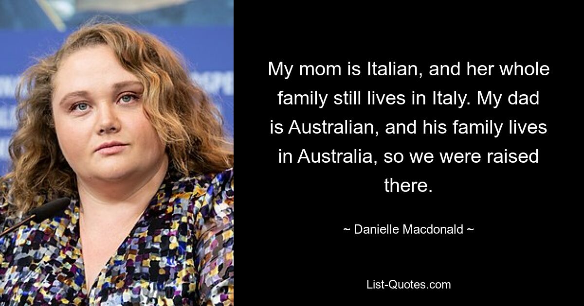 My mom is Italian, and her whole family still lives in Italy. My dad is Australian, and his family lives in Australia, so we were raised there. — © Danielle Macdonald