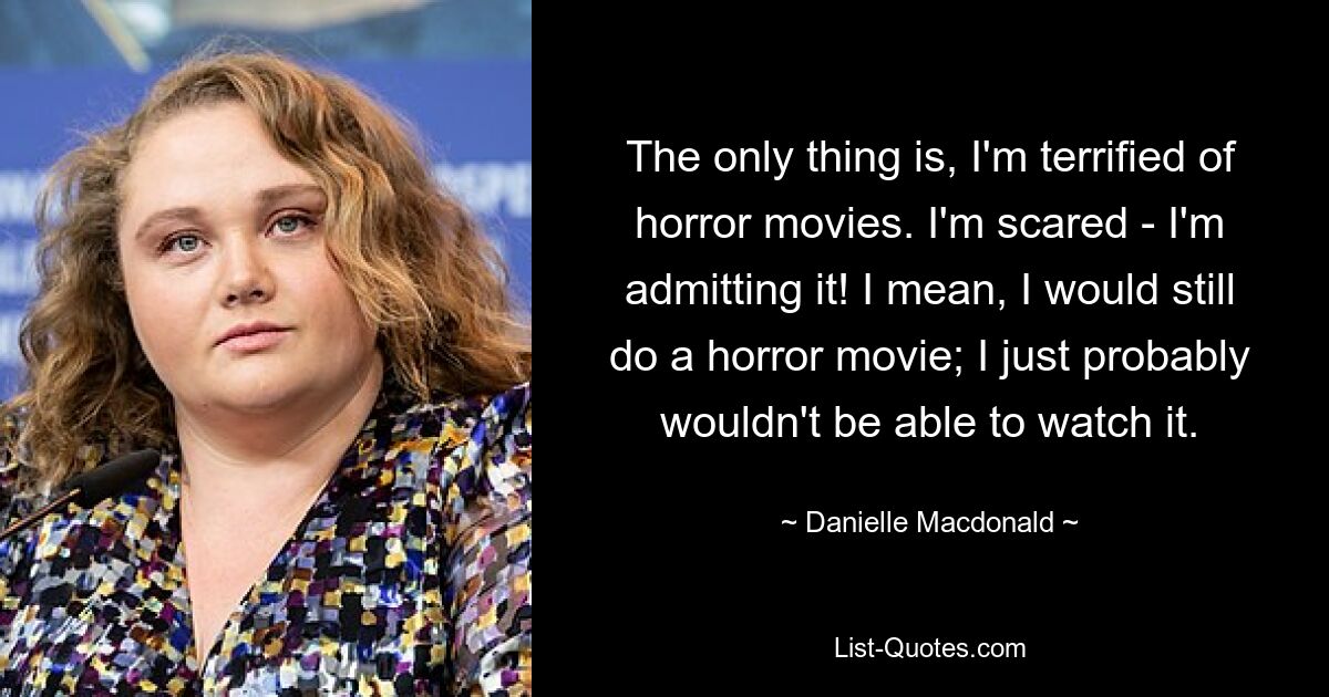 The only thing is, I'm terrified of horror movies. I'm scared - I'm admitting it! I mean, I would still do a horror movie; I just probably wouldn't be able to watch it. — © Danielle Macdonald