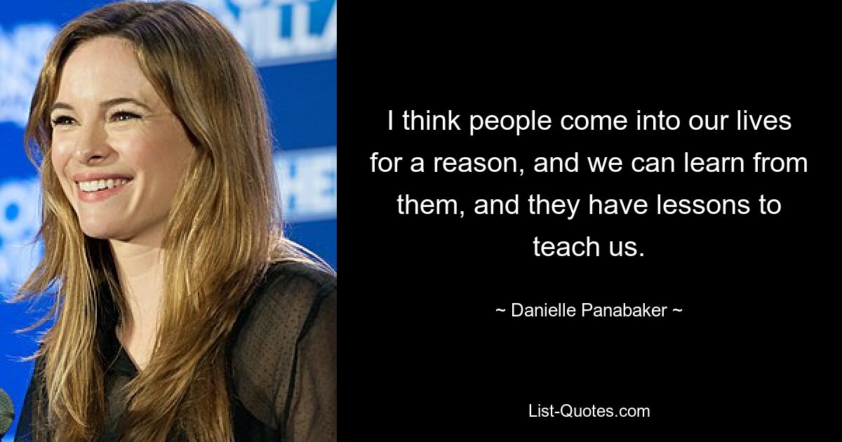 I think people come into our lives for a reason, and we can learn from them, and they have lessons to teach us. — © Danielle Panabaker