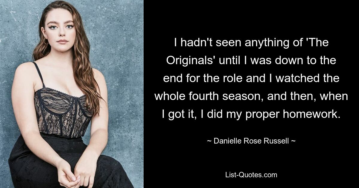 I hadn't seen anything of 'The Originals' until I was down to the end for the role and I watched the whole fourth season, and then, when I got it, I did my proper homework. — © Danielle Rose Russell